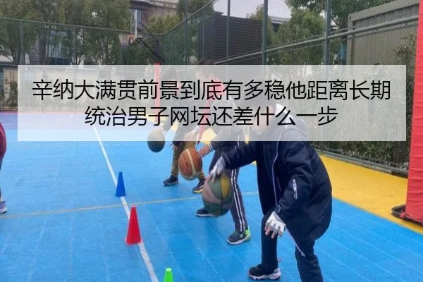 辛纳大满贯前景到底有多稳他距离长期统治男子网坛还差什么一步